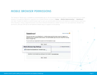 MOBILE BROWSER PERMISSIONS
The Salesforce1 Mobile App is available as a downloadable app on iOS and Android devices as well as a matching experience on mobile
browsers. To enable the Salesforce1 experience on a mobile browser, navigate to Setup → Mobile Administration → Salesforce1
and select “Enable the Salesforce mobile browser app” so users are automatically redirected to the Salesforce mobile browser experience
when they log in using a supported browser on an iOS or Android smartphone or tablet. To restrict this user experience, deselect this
permission, and users will see the full Salesforce Mobile App as it appears on the desktop.

Salesforce1 Admin’s guide to getting up and running with the new Salesforce1 Mobile App

Page 13

 