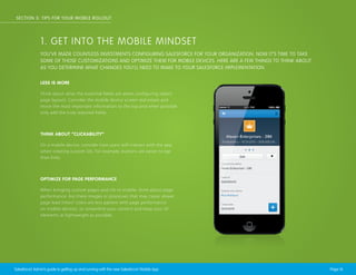 SECTION 3: TIPS FOR YOUR MOBILE ROLLOUT

1. GET INTO THE MOBILE MINDSET
YOU’VE MADE COUNTLESS INVESTMENTS CONFIGURING SALESFORCE FOR YOUR ORGANIZATION. NOW IT’S TIME TO TAKE
SOME OF THOSE CUSTOMIZATIONS AND OPTIMIZE THEM FOR MOBILE DEVICES. HERE ARE A FEW THINGS TO THINK ABOUT
AS YOU DETERMINE WHAT CHANGES YOU’LL NEED TO MAKE TO YOUR SALESFORCE IMPLEMENTATION.
LESS IS MORE
Think about what the essential fields are when configuring object
page layouts. Consider the mobile device screen real estate and
move the most important information to the top and when possible
only add the truly required fields.

THINK ABOUT “CLICKABILITY”
On a mobile device, consider how users will interact with the app
when creating custom UIs. For example, buttons are easier to tap
than links.

OPTIMIZE FOR PAGE PERFORMANCE
When bringing custom pages and UIs to mobile, think about page
performance. Are there images or processes that may cause slower
page load times? Users are less patient with page performance
on mobile devices, so streamline your content and keep your UI
elements as lightweight as possible.

Salesforce1 Admin’s guide to getting up and running with the new Salesforce1 Mobile App

Page 16

 