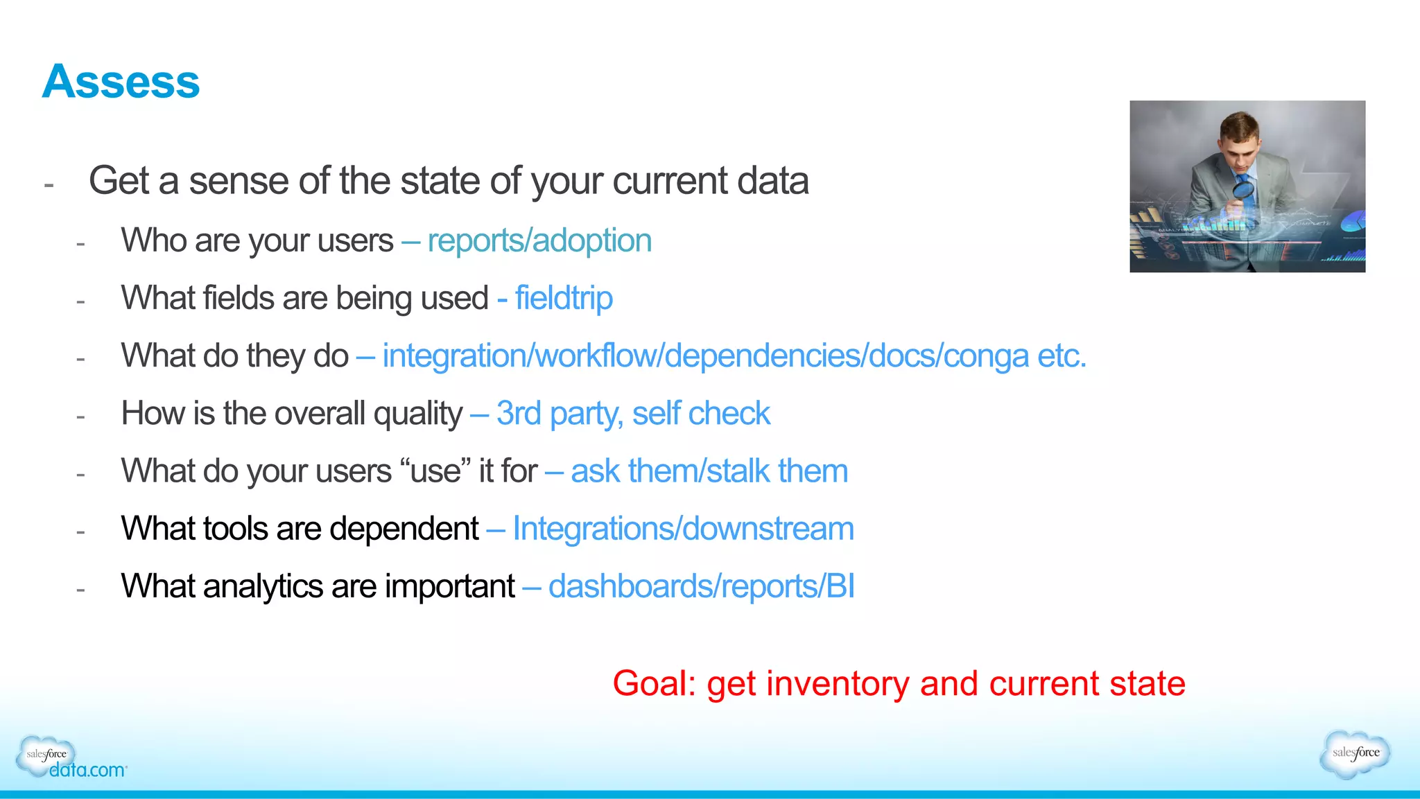 Assess
-  Get a sense of the state of your current data
-  Who are your users – reports/adoption
-  What fields are being used - fieldtrip
-  What do they do – integration/workflow/dependencies/docs/conga etc.
-  How is the overall quality – 3rd party, self check
-  What do your users “use” it for – ask them/stalk them
-  What tools are dependent – Integrations/downstream
-  What analytics are important – dashboards/reports/BI
Goal: get inventory and current state
 