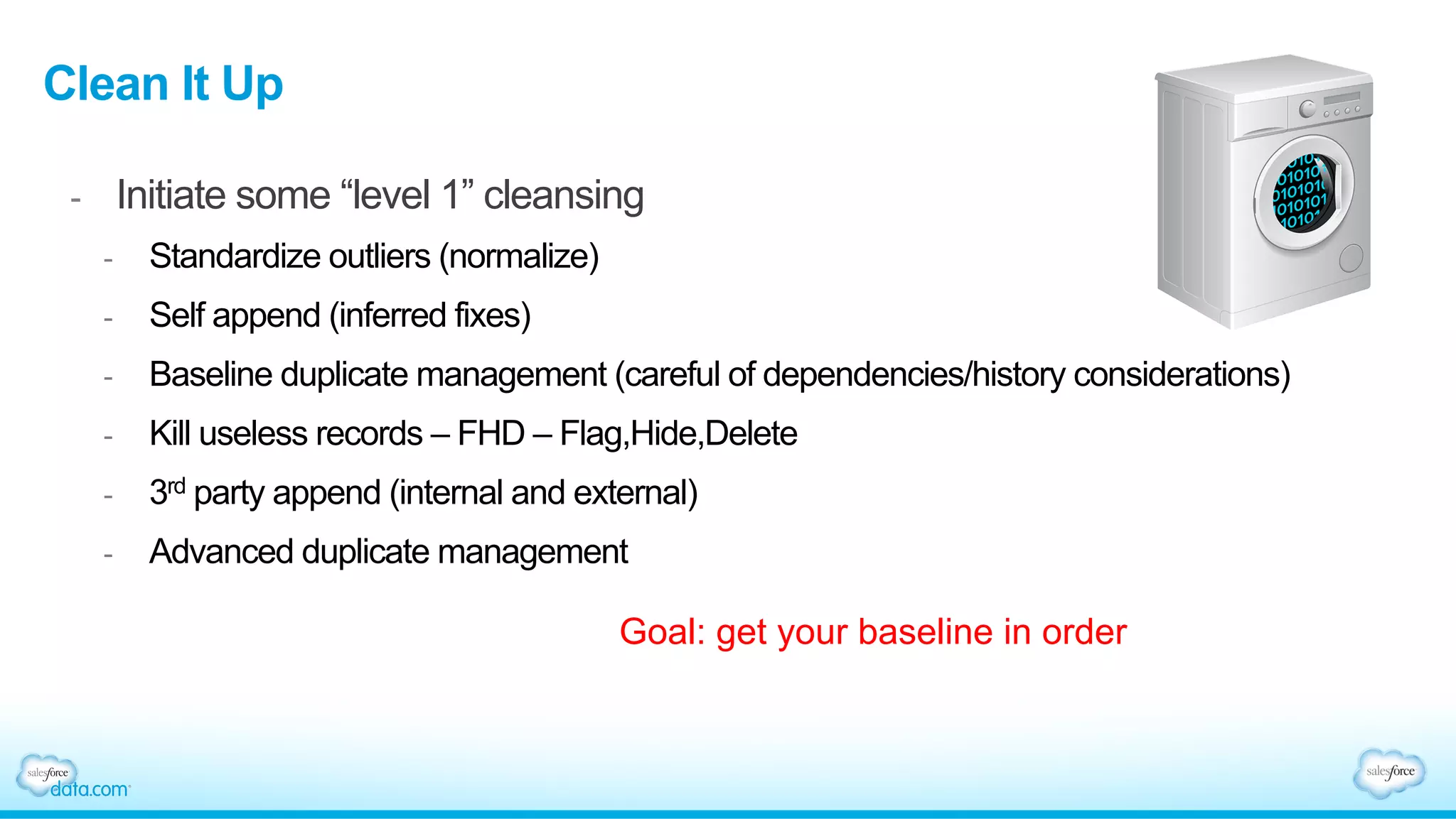 Clean It Up
-  Initiate some “level 1” cleansing
-  Standardize outliers (normalize)
-  Self append (inferred fixes)
-  Baseline duplicate management (careful of dependencies/history considerations)
-  Kill useless records – FHD – Flag,Hide,Delete
-  3rd party append (internal and external)
-  Advanced duplicate management
Goal: get your baseline in order
 