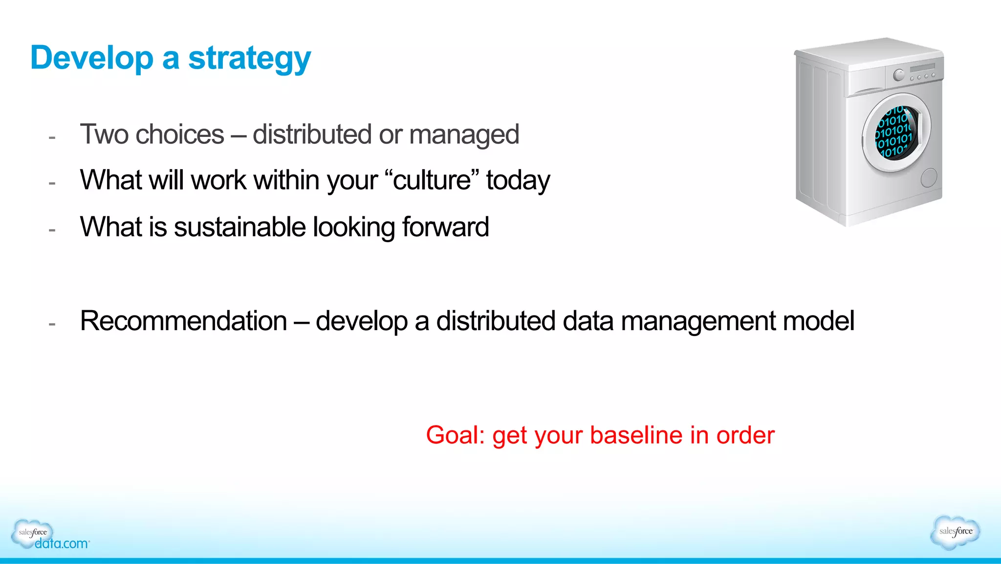 Develop a strategy
-  Two choices – distributed or managed
-  What will work within your “culture” today
-  What is sustainable looking forward
-  Recommendation – develop a distributed data management model
Goal: get your baseline in order
 