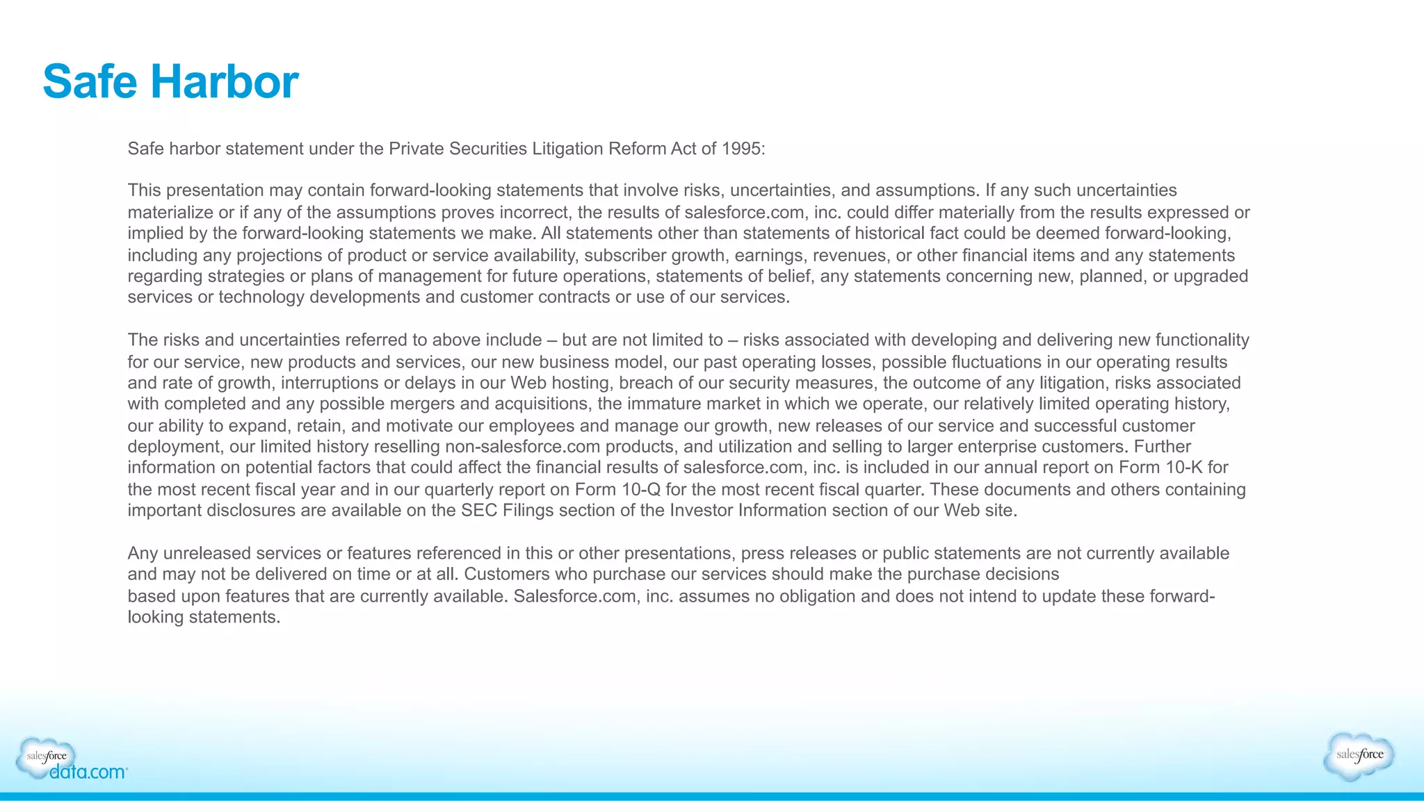 Safe Harbor
Safe harbor statement under the Private Securities Litigation Reform Act of 1995:
This presentation may contain forward-looking statements that involve risks, uncertainties, and assumptions. If any such uncertainties
materialize or if any of the assumptions proves incorrect, the results of salesforce.com, inc. could differ materially from the results expressed or
implied by the forward-looking statements we make. All statements other than statements of historical fact could be deemed forward-looking,
including any projections of product or service availability, subscriber growth, earnings, revenues, or other financial items and any statements
regarding strategies or plans of management for future operations, statements of belief, any statements concerning new, planned, or upgraded
services or technology developments and customer contracts or use of our services.
The risks and uncertainties referred to above include – but are not limited to – risks associated with developing and delivering new functionality
for our service, new products and services, our new business model, our past operating losses, possible fluctuations in our operating results
and rate of growth, interruptions or delays in our Web hosting, breach of our security measures, the outcome of any litigation, risks associated
with completed and any possible mergers and acquisitions, the immature market in which we operate, our relatively limited operating history,
our ability to expand, retain, and motivate our employees and manage our growth, new releases of our service and successful customer
deployment, our limited history reselling non-salesforce.com products, and utilization and selling to larger enterprise customers. Further
information on potential factors that could affect the financial results of salesforce.com, inc. is included in our annual report on Form 10-K for
the most recent fiscal year and in our quarterly report on Form 10-Q for the most recent fiscal quarter. These documents and others containing
important disclosures are available on the SEC Filings section of the Investor Information section of our Web site.
Any unreleased services or features referenced in this or other presentations, press releases or public statements are not currently available
and may not be delivered on time or at all. Customers who purchase our services should make the purchase decisions
based upon features that are currently available. Salesforce.com, inc. assumes no obligation and does not intend to update these forward-
looking statements.
 