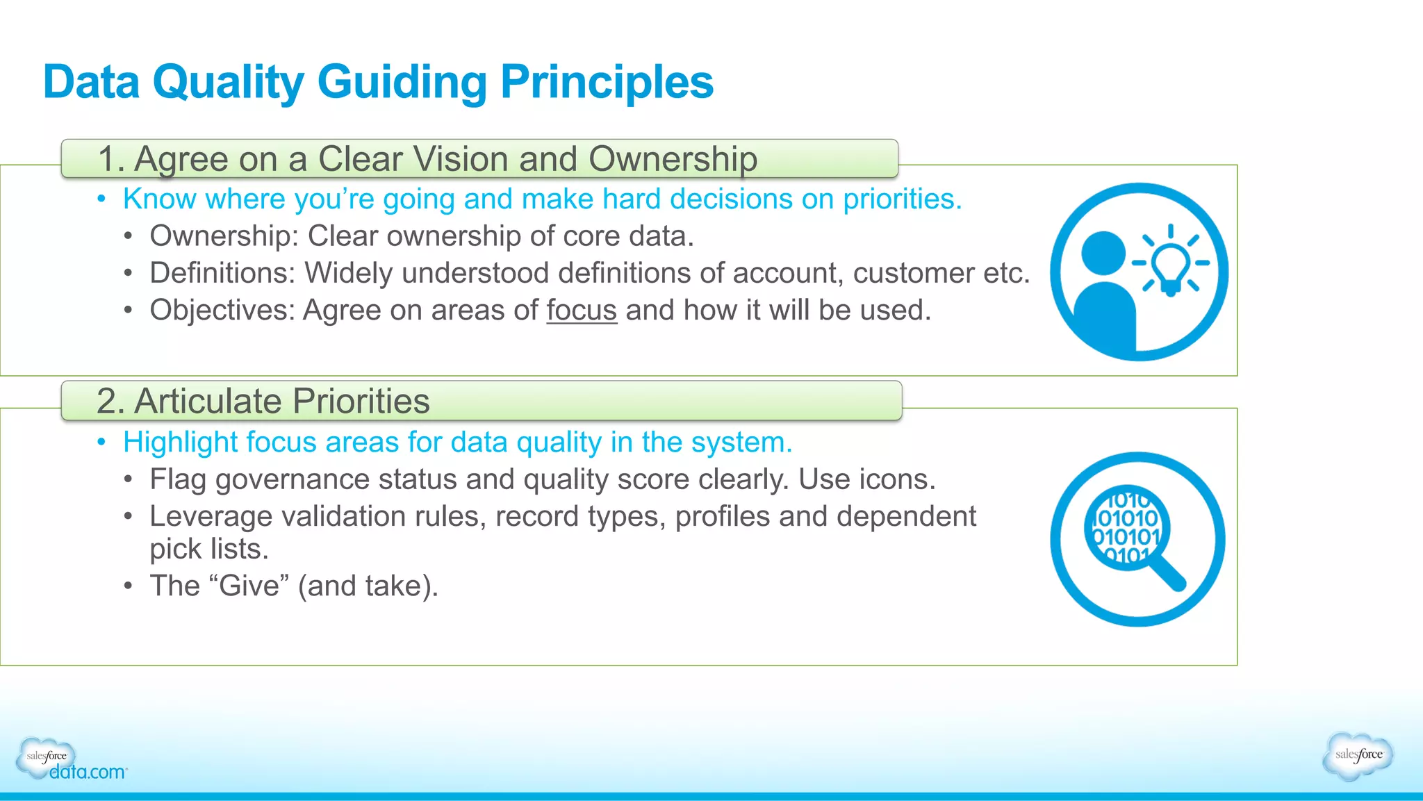 Data Quality Guiding Principles
•  Know where you’re going and make hard decisions on priorities.
•  Ownership: Clear ownership of core data.
•  Definitions: Widely understood definitions of account, customer etc.
•  Objectives: Agree on areas of focus and how it will be used.
1. Agree on a Clear Vision and Ownership
•  Highlight focus areas for data quality in the system.
•  Flag governance status and quality score clearly. Use icons.
•  Leverage validation rules, record types, profiles and dependent
pick lists.
•  The “Give” (and take).
2. Articulate Priorities
 
