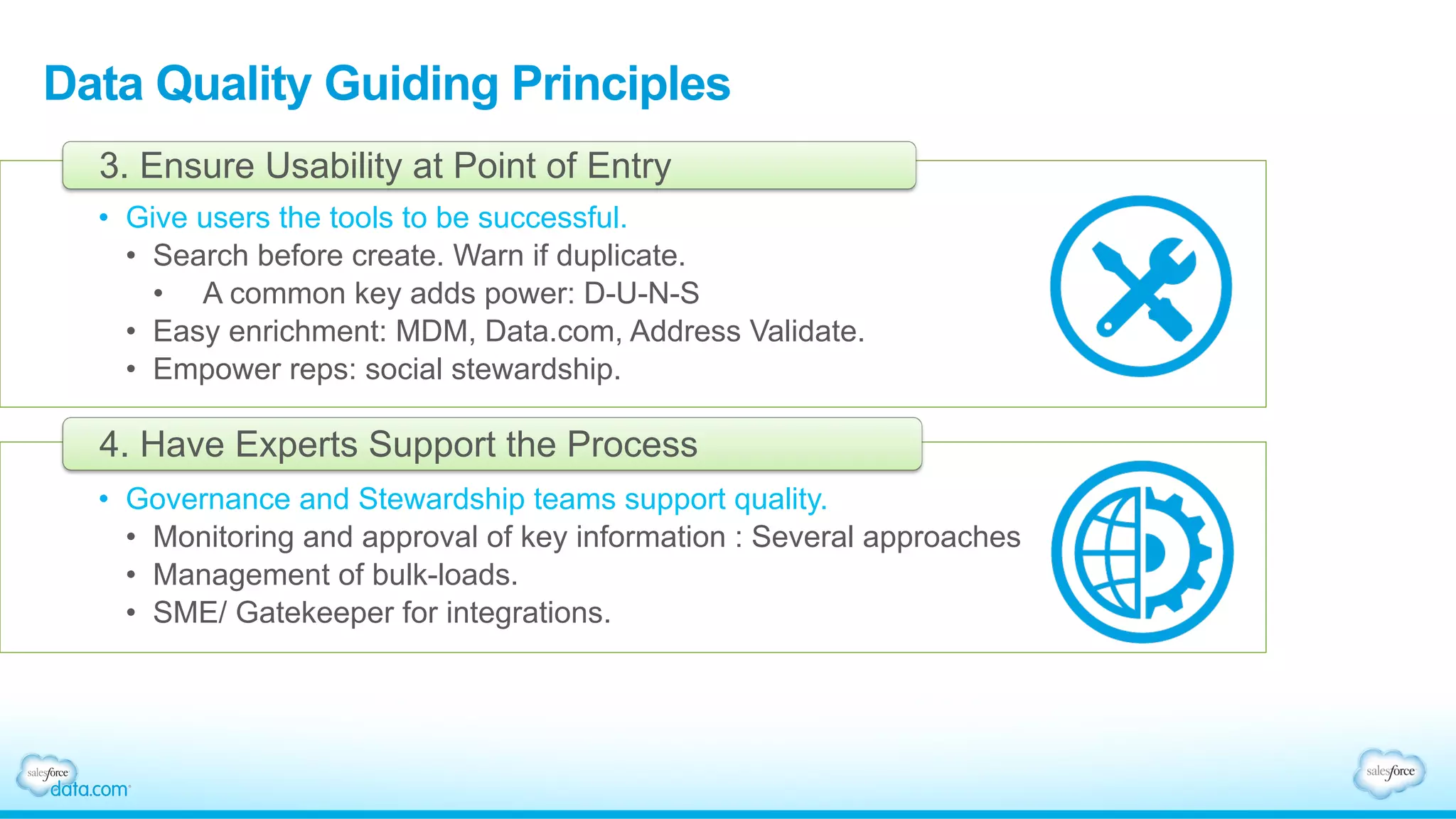 Data Quality Guiding Principles
•  Give users the tools to be successful.
•  Search before create. Warn if duplicate.
•  A common key adds power: D-U-N-S
•  Easy enrichment: MDM, Data.com, Address Validate.
•  Empower reps: social stewardship.
3. Ensure Usability at Point of Entry
•  Governance and Stewardship teams support quality.
•  Monitoring and approval of key information : Several approaches
•  Management of bulk-loads.
•  SME/ Gatekeeper for integrations.
4. Have Experts Support the Process
 