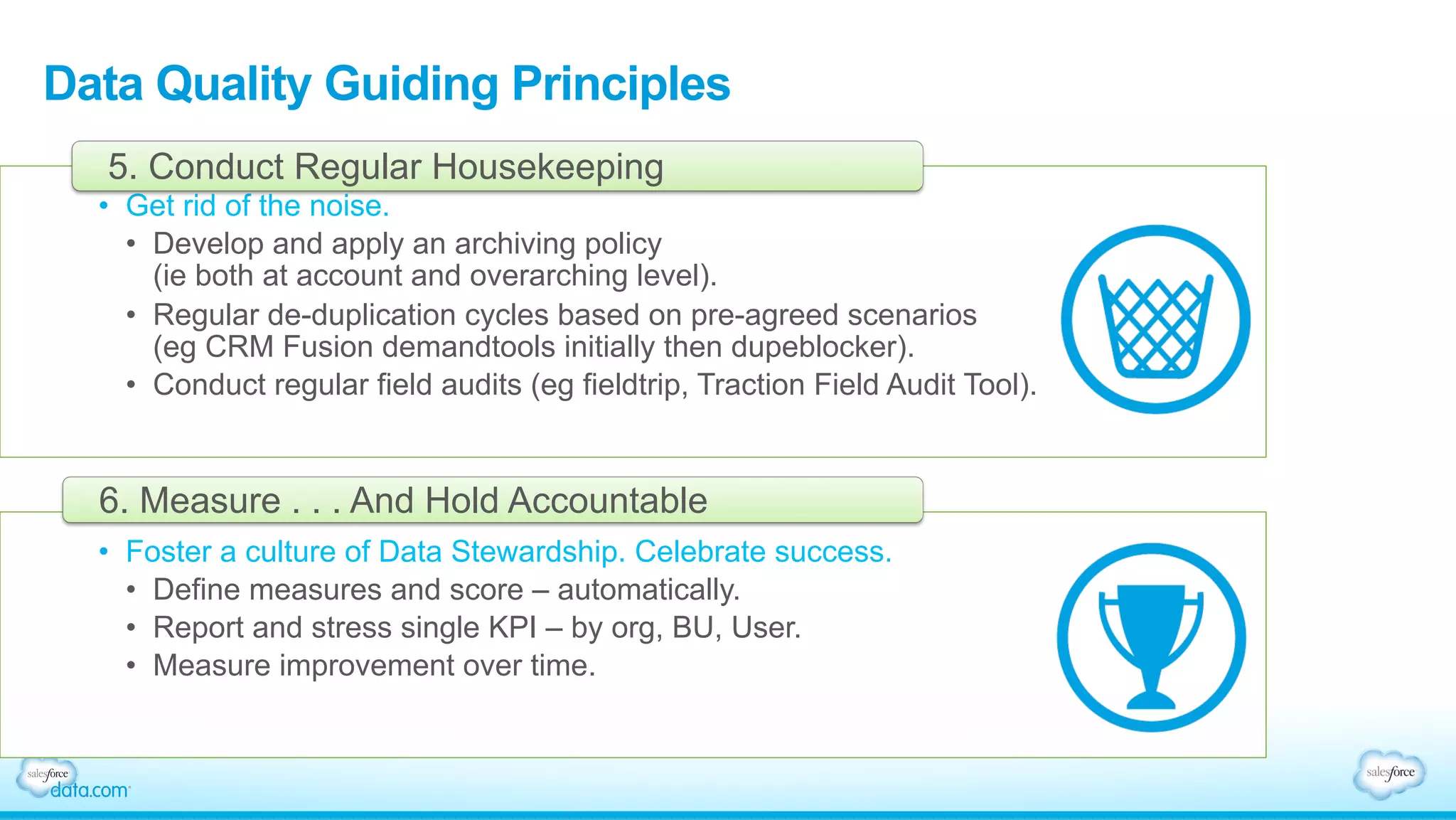 Data Quality Guiding Principles
•  Get rid of the noise.
•  Develop and apply an archiving policy
(ie both at account and overarching level).
•  Regular de-duplication cycles based on pre-agreed scenarios
(eg CRM Fusion demandtools initially then dupeblocker).
•  Conduct regular field audits (eg fieldtrip, Traction Field Audit Tool).
5. Conduct Regular Housekeeping
•  Foster a culture of Data Stewardship. Celebrate success.
•  Define measures and score – automatically.
•  Report and stress single KPI – by org, BU, User.
•  Measure improvement over time.
6. Measure . . . And Hold Accountable
 