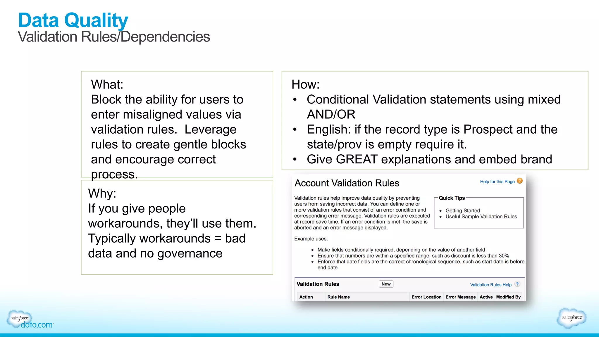 Data Quality
Validation Rules/Dependencies
What:
Block the ability for users to
enter misaligned values via
validation rules. Leverage
rules to create gentle blocks
and encourage correct
process.
Why:
If you give people
workarounds, they’ll use them.
Typically workarounds = bad
data and no governance
How:
•  Conditional Validation statements using mixed
AND/OR
•  English: if the record type is Prospect and the
state/prov is empty require it.
•  Give GREAT explanations and embed brand
 