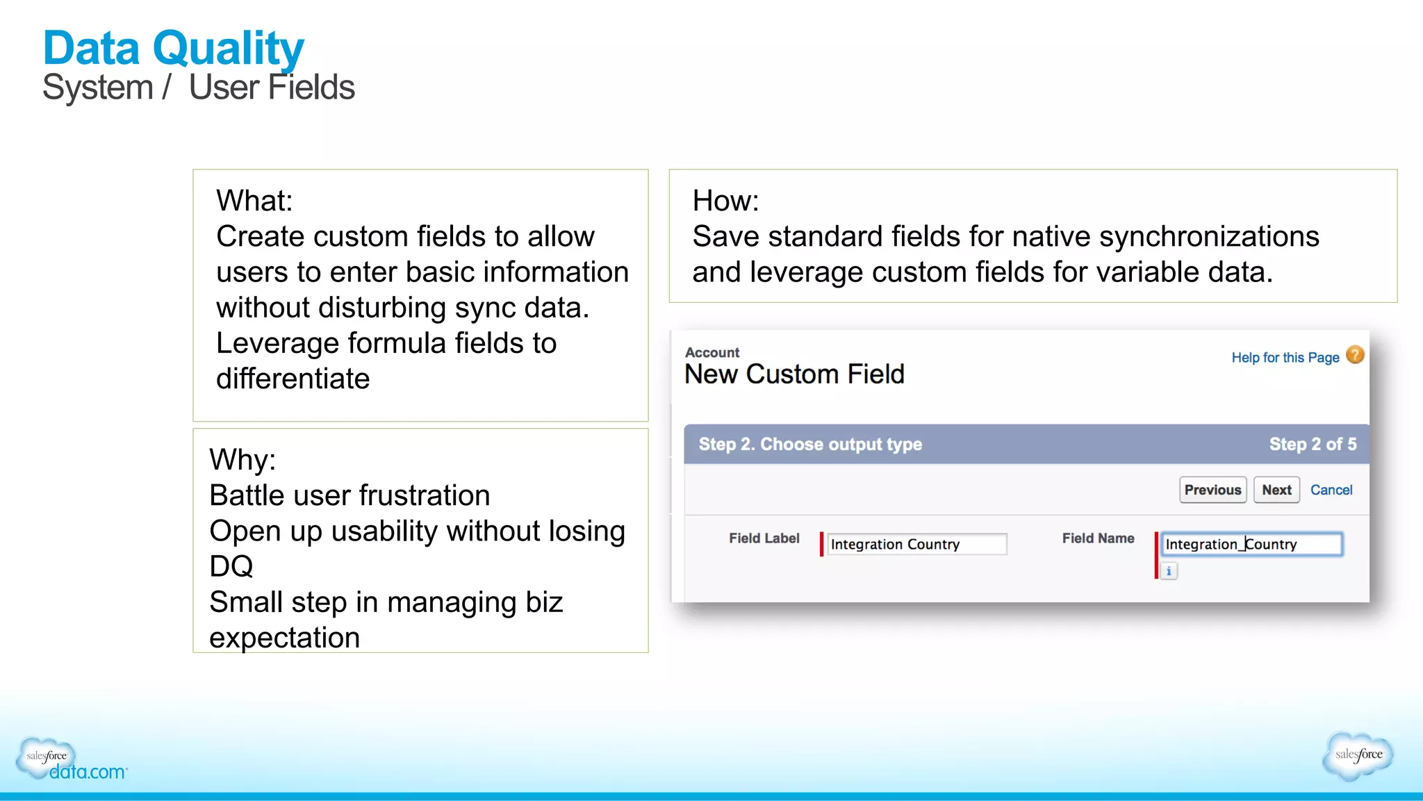 Data Quality
System / User Fields
What:
Create custom fields to allow
users to enter basic information
without disturbing sync data.
Leverage formula fields to
differentiate
Why:
Battle user frustration
Open up usability without losing
DQ
Small step in managing biz
expectation
How:
Save standard fields for native synchronizations
and leverage custom fields for variable data.
 