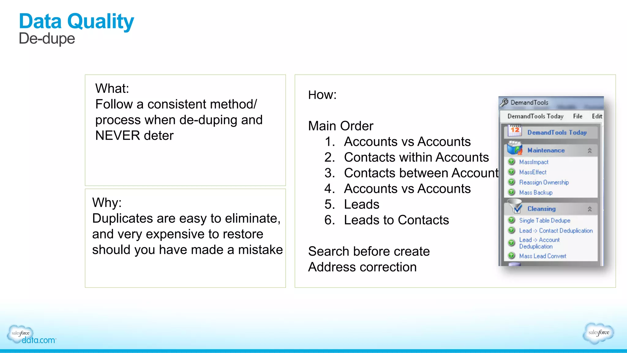 Data Quality
De-dupe
What:
Follow a consistent method/
process when de-duping and
NEVER deter
Why:
Duplicates are easy to eliminate,
and very expensive to restore
should you have made a mistake
How:
Main Order
1.  Accounts vs Accounts
2.  Contacts within Accounts
3.  Contacts between Accounts
4.  Accounts vs Accounts
5.  Leads
6.  Leads to Contacts
Search before create
Address correction
 