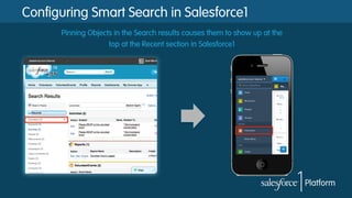 Configuring Smart Search in Salesforce1
Pinning Objects in the Search results causes them to show up at the
top at the Recent section in Salesforce1

 