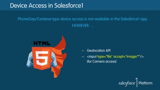 Device Access in Salesforce1
PhoneGap/Cordova type device access is not available in the Salesforce1 app.
HOWEVER….

–  Geolocation API
–  <input type="file" accept="image/*"/>
(for Camera access)

 