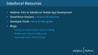 Salesforce1 Resources
§  Webinar: Intro to Salesforce1 Mobile App Development
§  Dreamforce Sessions – bit.ly/s1-df-sessions
§  Developer Guide – bit.ly/s1-dev-guide
§  Blogs:
–  6 things you need to know: bit.ly/s1-6-things
–  Mobile cards: bit.ly/s1-mobile-cards
–  App Boogie Fever: bit.ly/s1-boogie

 