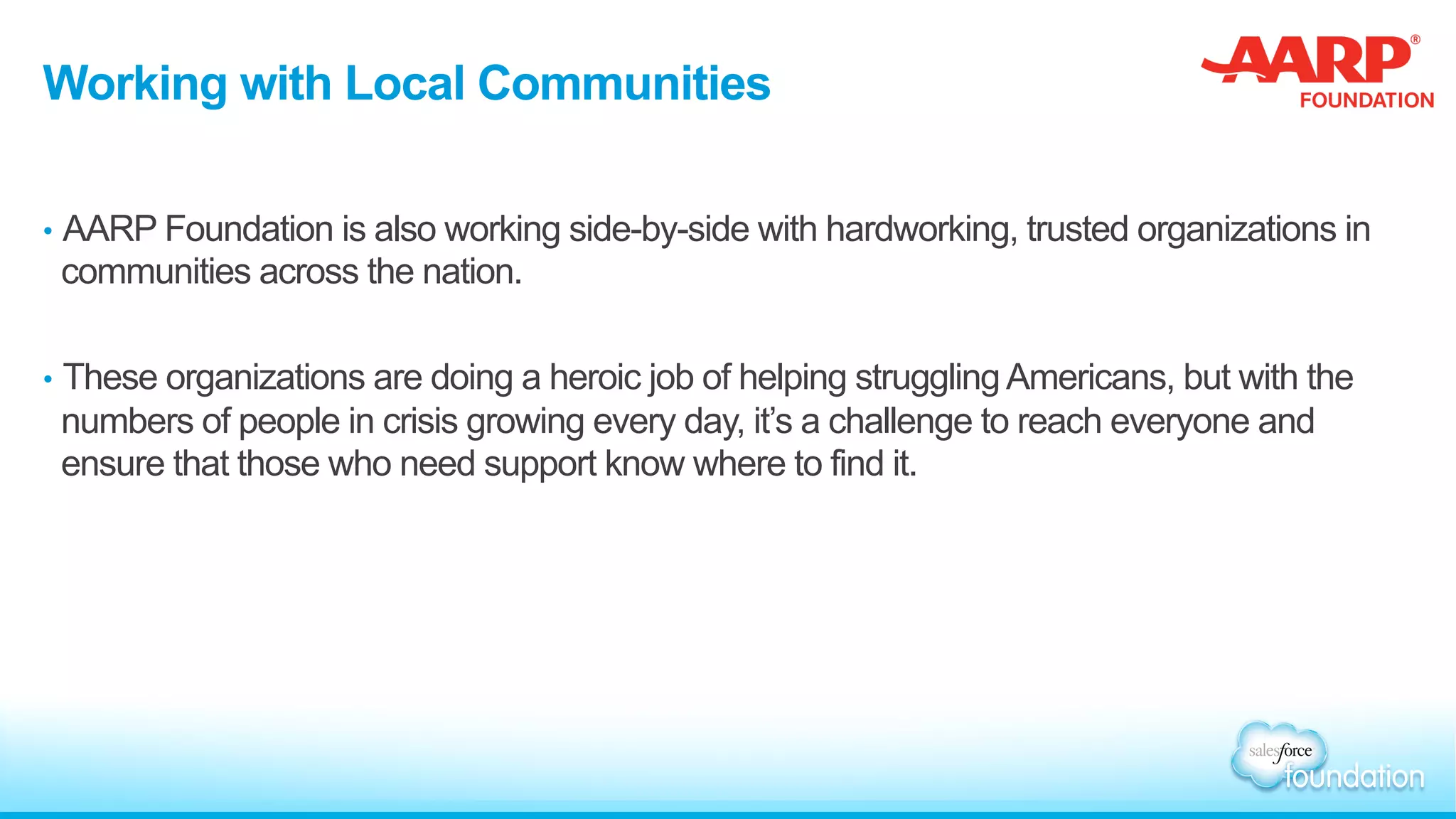 Working with Local Communities
•  AARP Foundation is also working side-by-side with hardworking, trusted organizations in
communities across the nation.
•  These organizations are doing a heroic job of helping strugglingAmericans, but with the
numbers of people in crisis growing every day, it’s a challenge to reach everyone and
ensure that those who need support know where to find it.
 