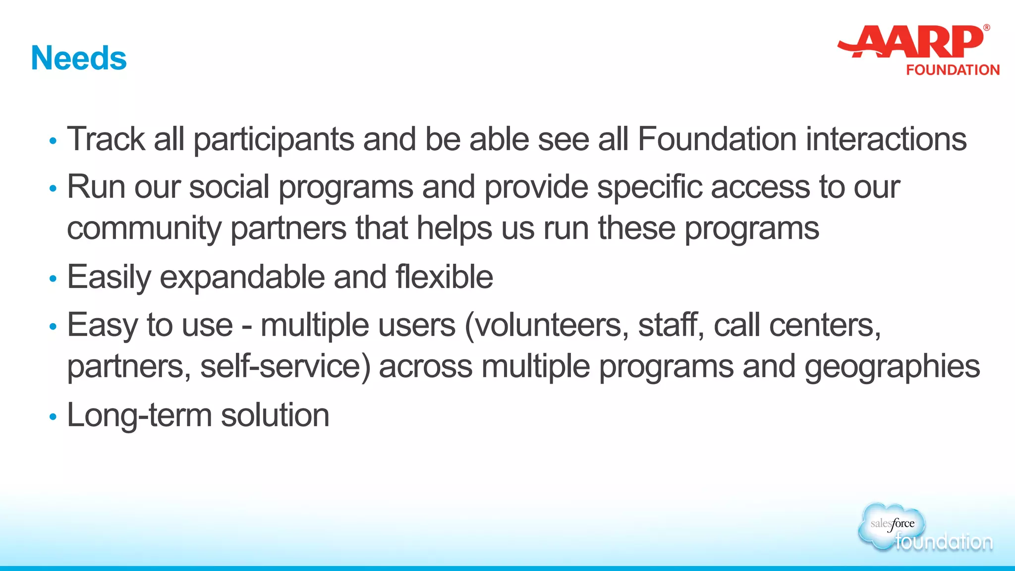 Needs
•  Track all participants and be able see all Foundation interactions
•  Run our social programs and provide specific access to our
community partners that helps us run these programs
•  Easily expandable and flexible
•  Easy to use - multiple users (volunteers, staff, call centers,
partners, self-service) across multiple programs and geographies
•  Long-term solution
 