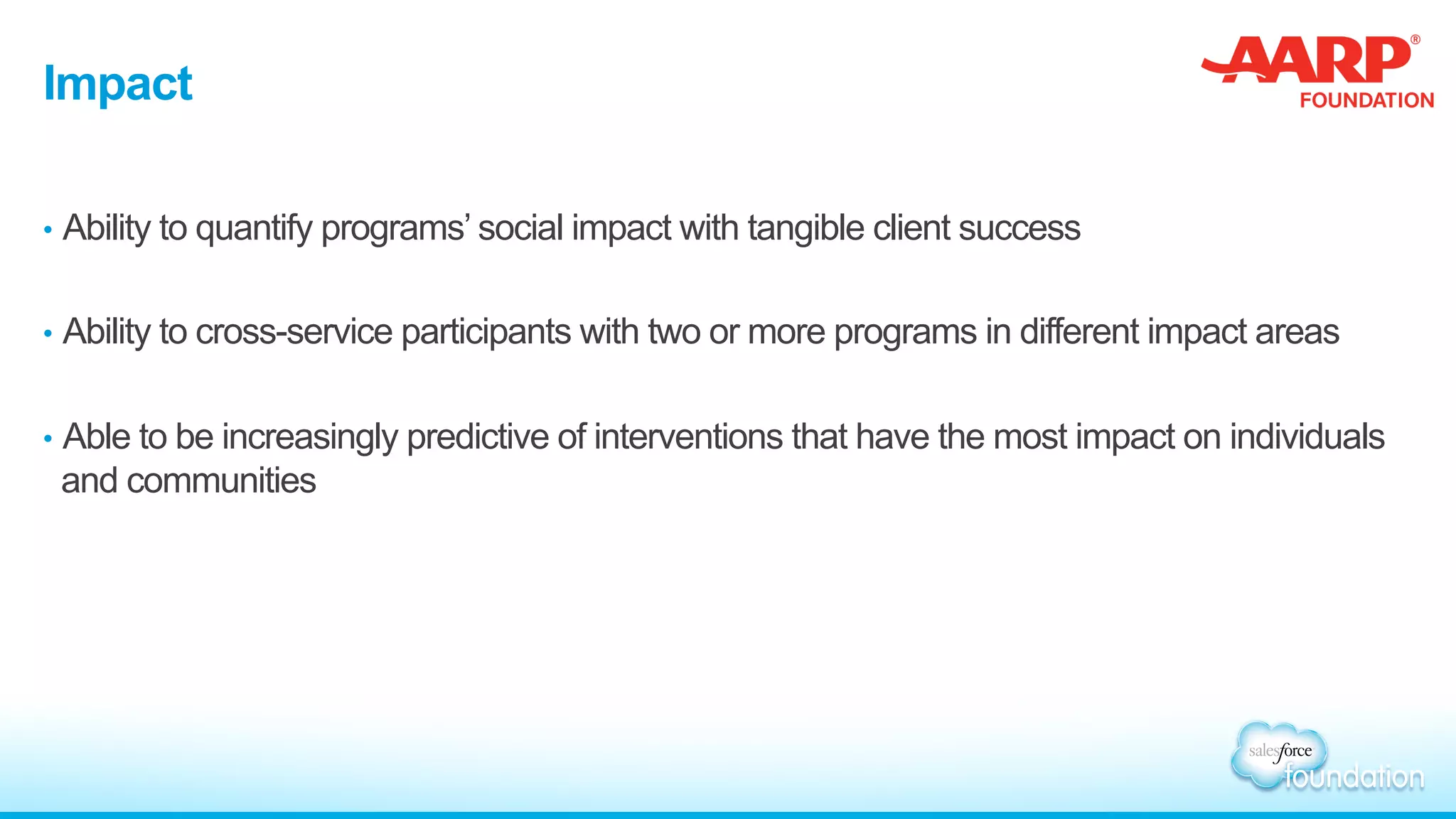 Impact
•  Ability to quantify programs’ social impact with tangible client success
•  Ability to cross-service participants with two or more programs in different impact areas
•  Able to be increasingly predictive of interventions that have the most impact on individuals
and communities
 