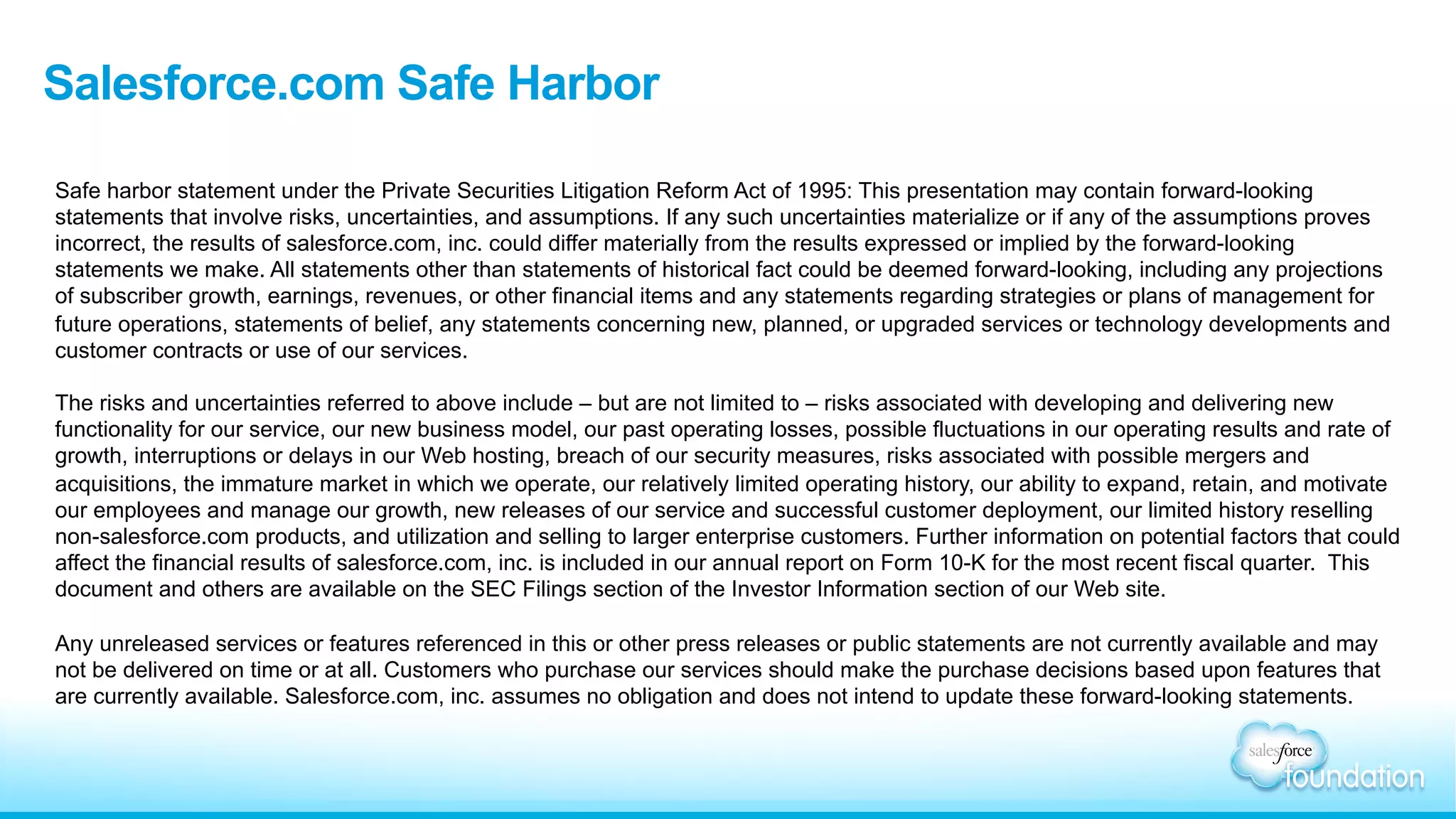 Salesforce.com Safe Harbor
Safe harbor statement under the Private Securities Litigation Reform Act of 1995: This presentation may contain forward-looking
statements that involve risks, uncertainties, and assumptions. If any such uncertainties materialize or if any of the assumptions proves
incorrect, the results of salesforce.com, inc. could differ materially from the results expressed or implied by the forward-looking
statements we make. All statements other than statements of historical fact could be deemed forward-looking, including any projections
of subscriber growth, earnings, revenues, or other financial items and any statements regarding strategies or plans of management for
future operations, statements of belief, any statements concerning new, planned, or upgraded services or technology developments and
customer contracts or use of our services.
The risks and uncertainties referred to above include – but are not limited to – risks associated with developing and delivering new
functionality for our service, our new business model, our past operating losses, possible fluctuations in our operating results and rate of
growth, interruptions or delays in our Web hosting, breach of our security measures, risks associated with possible mergers and
acquisitions, the immature market in which we operate, our relatively limited operating history, our ability to expand, retain, and motivate
our employees and manage our growth, new releases of our service and successful customer deployment, our limited history reselling
non-salesforce.com products, and utilization and selling to larger enterprise customers. Further information on potential factors that could
affect the financial results of salesforce.com, inc. is included in our annual report on Form 10-K for the most recent fiscal quarter. This
document and others are available on the SEC Filings section of the Investor Information section of our Web site.
Any unreleased services or features referenced in this or other press releases or public statements are not currently available and may
not be delivered on time or at all. Customers who purchase our services should make the purchase decisions based upon features that
are currently available. Salesforce.com, inc. assumes no obligation and does not intend to update these forward-looking statements.
 