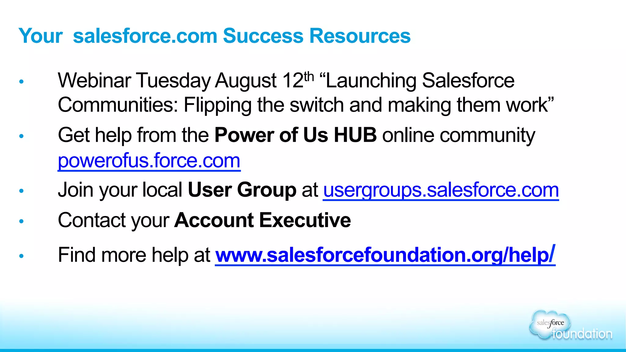 Your salesforce.com Success Resources
•  Webinar Tuesday August 12th “Launching Salesforce
Communities: Flipping the switch and making them work”
•  Get help from the Power of Us HUB online community
powerofus.force.com
•  Join your local User Group at usergroups.salesforce.com
•  Contact your Account Executive
•  Find more help at www.salesforcefoundation.org/help/
 