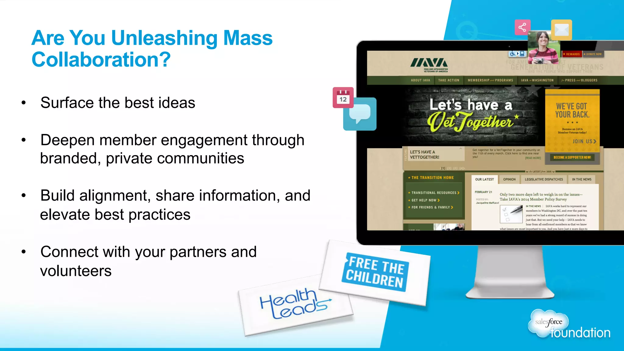 Are You Unleashing Mass
Collaboration?
•  Surface the best ideas
•  Deepen member engagement through
branded, private communities
•  Build alignment, share information, and
elevate best practices
•  Connect with your partners and
volunteers
 