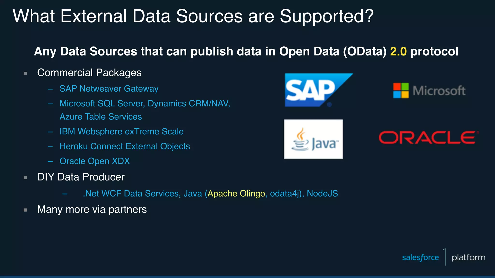 What External Data Sources are Supported? Any Data Sources that can publish data in Open Data (OData) 2.0 protocol ▪ Commercial Packages – SAP Netweaver Gateway – Microsoft SQL Server, Dynamics CRM/NAV,   Azure Table Services – IBM Websphere exTreme Scale – Heroku Connect External Objects – Oracle Open XDX ▪ DIY Data Producer – .Net WCF Data Services, Java (Apache Olingo, odata4j), NodeJS ▪ Many more via partners 
