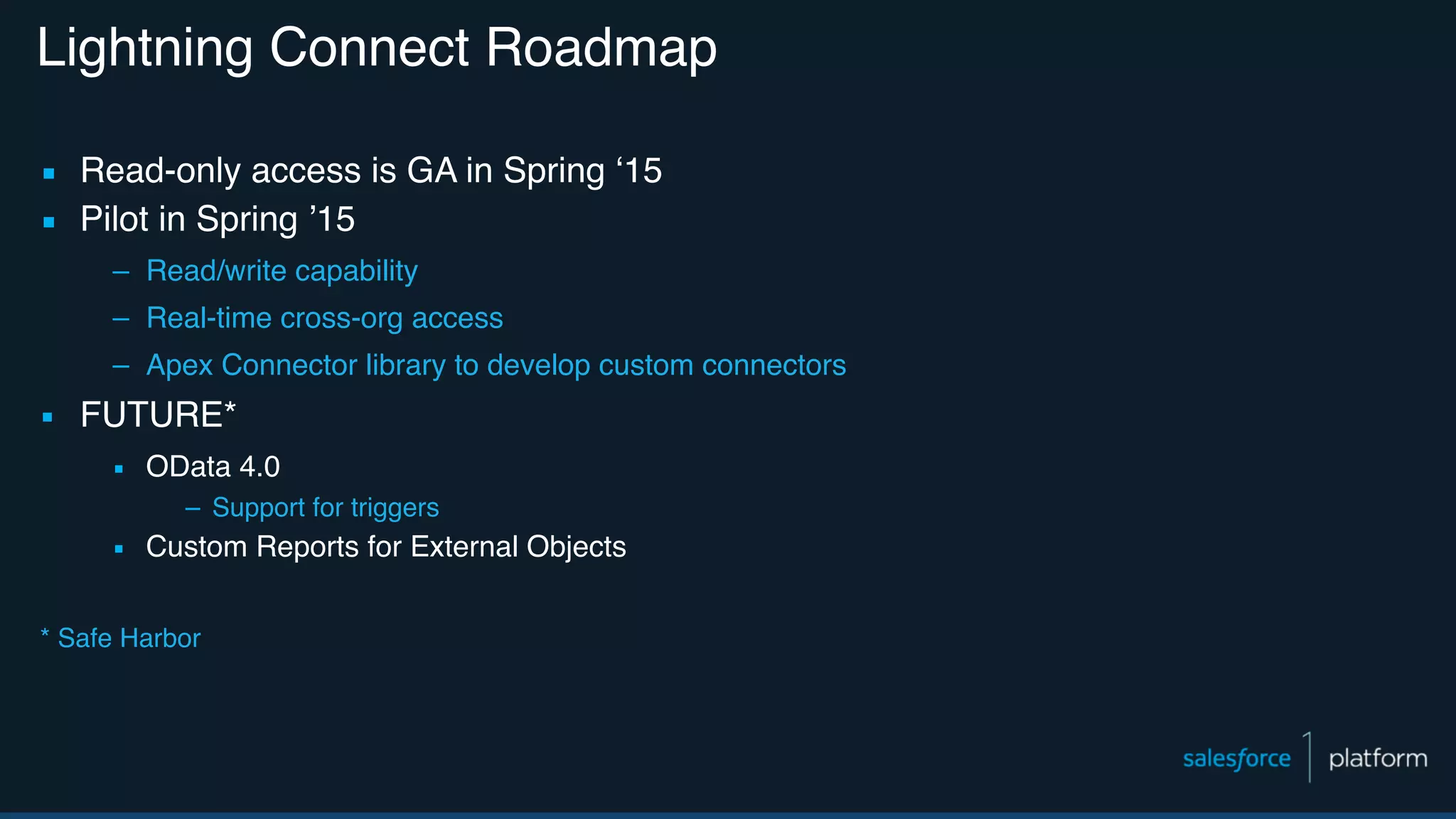 Lightning Connect Roadmap ▪ Read-only access is GA in Spring ‘15 ▪ Pilot in Spring ’15 – Read/write capability – Real-time cross-org access – Apex Connector library to develop custom connectors ▪ FUTURE* ▪ OData 4.0 – Support for triggers ▪ Custom Reports for External Objects * Safe Harbor 