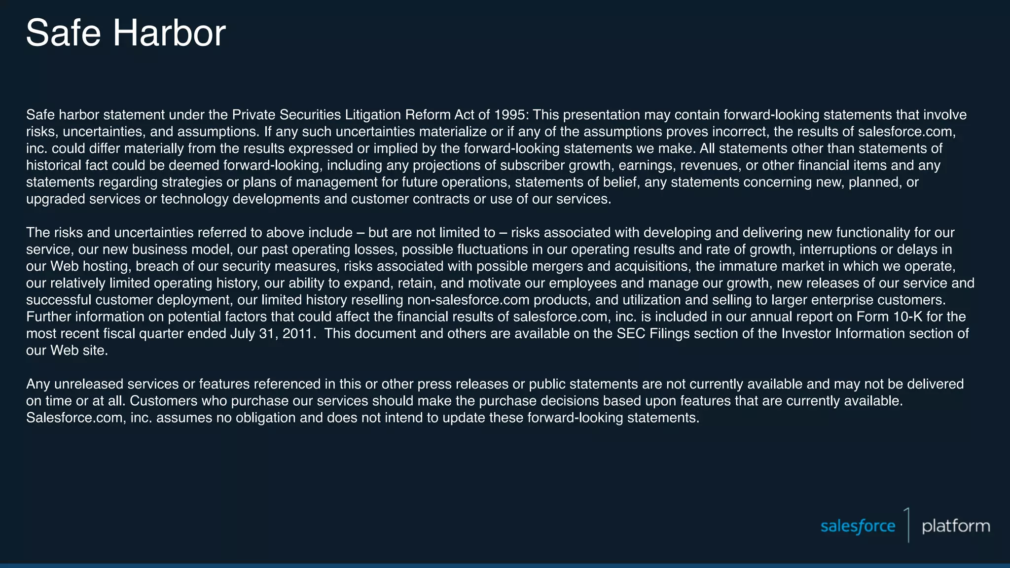 Safe Harbor Safe harbor statement under the Private Securities Litigation Reform Act of 1995: This presentation may contain forward-looking statements that involve risks, uncertainties, and assumptions. If any such uncertainties materialize or if any of the assumptions proves incorrect, the results of salesforce.com, inc. could differ materially from the results expressed or implied by the forward-looking statements we make. All statements other than statements of historical fact could be deemed forward-looking, including any projections of subscriber growth, earnings, revenues, or other financial items and any statements regarding strategies or plans of management for future operations, statements of belief, any statements concerning new, planned, or upgraded services or technology developments and customer contracts or use of our services. The risks and uncertainties referred to above include – but are not limited to – risks associated with developing and delivering new functionality for our service, our new business model, our past operating losses, possible fluctuations in our operating results and rate of growth, interruptions or delays in our Web hosting, breach of our security measures, risks associated with possible mergers and acquisitions, the immature market in which we operate, our relatively limited operating history, our ability to expand, retain, and motivate our employees and manage our growth, new releases of our service and successful customer deployment, our limited history reselling non-salesforce.com products, and utilization and selling to larger enterprise customers. Further information on potential factors that could affect the financial results of salesforce.com, inc. is included in our annual report on Form 10-K for the most recent fiscal quarter ended July 31, 2011. This document and others are available on the SEC Filings section of the Investor Information section of our Web site. Any unreleased services or features referenced in this or other press releases or public statements are not currently available and may not be delivered on time or at all. Customers who purchase our services should make the purchase decisions based upon features that are currently available. Salesforce.com, inc. assumes no obligation and does not intend to update these forward-looking statements. 