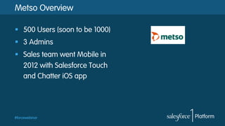 #forcewebinar
Metso Overview
§  500 Users (soon to be 1000)
§  3 Admins
§  Sales team went Mobile in
2012 with Salesforce Touch
and Chatter iOS app
 