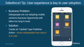 #forcewebinar
Salesforce1 Tip: User experience is key to user adoption
§  Business Problem:
Salespeople are not adopting mobile
solutions because Opportunity edit
takes too long to load.
§  Solution:
Create an “Update” type Publisher
Action – show salespeople how easy it
is to use!
 