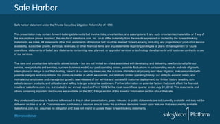 #forcewebinar
Safe Harbor
Safe harbor statement under the Private Securities Litigation Reform Act of 1995:
This presentation may contain forward-looking statements that involve risks, uncertainties, and assumptions. If any such uncertainties materialize or if any of
the assumptions proves incorrect, the results of salesforce.com, inc. could differ materially from the results expressed or implied by the forward-looking
statements we make. All statements other than statements of historical fact could be deemed forward-looking, including any projections of product or service
availability, subscriber growth, earnings, revenues, or other financial items and any statements regarding strategies or plans of management for future
operations, statements of belief, any statements concerning new, planned, or upgraded services or technology developments and customer contracts or use
of our services.
The risks and uncertainties referred to above include – but are not limited to – risks associated with developing and delivering new functionality for our
service, new products and services, our new business model, our past operating losses, possible fluctuations in our operating results and rate of growth,
interruptions or delays in our Web hosting, breach of our security measures, the outcome of intellectual property and other litigation, risks associated with
possible mergers and acquisitions, the immature market in which we operate, our relatively limited operating history, our ability to expand, retain, and
motivate our employees and manage our growth, new releases of our service and successful customer deployment, our limited history reselling non-
salesforce.com products, and utilization and selling to larger enterprise customers. Further information on potential factors that could affect the financial
results of salesforce.com, inc. is included in our annual report on Form 10-Q for the most recent fiscal quarter ended July 31, 2012. This documents and
others containing important disclosures are available on the SEC Filings section of the Investor Information section of our Web site.
Any unreleased services or features referenced in this or other presentations, press releases or public statements are not currently available and may not be
delivered on time or at all. Customers who purchase our services should make the purchase decisions based upon features that are currently available.
Salesforce.com, inc. assumes no obligation and does not intend to update these forward-looking statements.
 