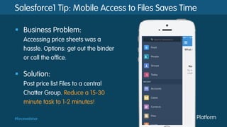 #forcewebinar
Salesforce1 Tip: Mobile Access to Files Saves Time
§  Business Problem:
Accessing price sheets was a
hassle. Options: get out the binder
or call the office.
§  Solution:
Post price list Files to a central
Chatter Group. Reduce a 15-30
minute task to 1-2 minutes!
 