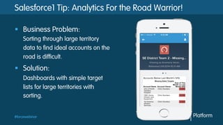 #forcewebinar
Salesforce1 Tip: Analytics For the Road Warrior!
§  Business Problem:
Sorting through large territory
data to find ideal accounts on the
road is difficult.
§  Solution:
Dashboards with simple target
lists for large territories with
sorting.
 