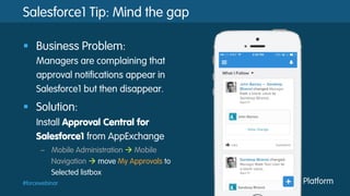 #forcewebinar
Salesforce1 Tip: Mind the gap
§  Business Problem:
Managers are complaining that
approval notifications appear in
Salesforce1 but then disappear.
§  Solution:
Install Approval Central for
Salesforce1 from AppExchange
–  Mobile Administration à Mobile
Navigation à move My Approvals to
Selected listbox
 