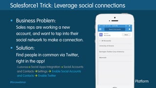#forcewebinar
Salesforce1 Trick: Leverage social connections
§  Business Problem:
Sales reps are working a new
account, and want to tap into their
social network to make a connection.
§  Solution:
Find people in common via Twitter,
right in the app!
Customizeà Social Apps Integration à Social Accounts
and Contacts àSettings à Enable Social Accounts
and Contacts à Enable Twitter
 