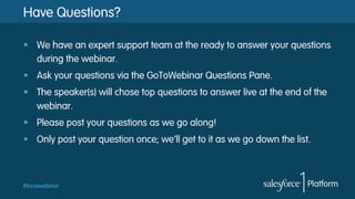 #forcewebinar
Have Questions?
§  We have an expert support team at the ready to answer your questions
during the webinar.
§  Ask your questions via the GoToWebinar Questions Pane.
§  The speaker(s) will chose top questions to answer live at the end of the
webinar.
§  Please post your questions as we go along!
§  Only post your question once; we’ll get to it as we go down the list.
 