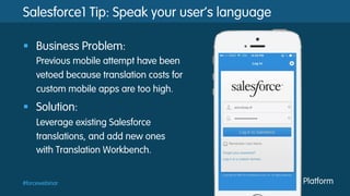 #forcewebinar
Salesforce1 Tip: Speak your user’s language
§  Business Problem:
Previous mobile attempt have been
vetoed because translation costs for
custom mobile apps are too high.
§  Solution:
Leverage existing Salesforce
translations, and add new ones
with Translation Workbench.
 