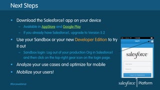 #forcewebinar
Next Steps
§  Download the Salesforce1 app on your device
–  Available in AppStore and Google Play
–  If you already have Salesforce1, upgrade to Version 5.2
§  Use your Sandbox or your new Developer Edition to try
it out
–  Sandbox login: Log out of your production Org in Salesforce1
and then click on the top-right gear icon on the login page.
§  Analyze your use cases and optimize for mobile
§  Mobilize your users!
 