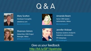 Q & A
#forcewebinar
Mary Scotton
Developer Evangelist,
salesforce.com
@rockchick322004
Amanda Ream
Senior CRM System
Administrator, Metso
@amandaream4
Shannon Grimm
Global Mac CRM Project
Manager, Metso
@ShannonGrimm4
Jennifer Wobser
Business Systems Analyst &
Salesforce Administrator,
FFF Enterprises
@crmsalesgem
Give us your feedback
http://bit.ly/SF1tipstricks
 