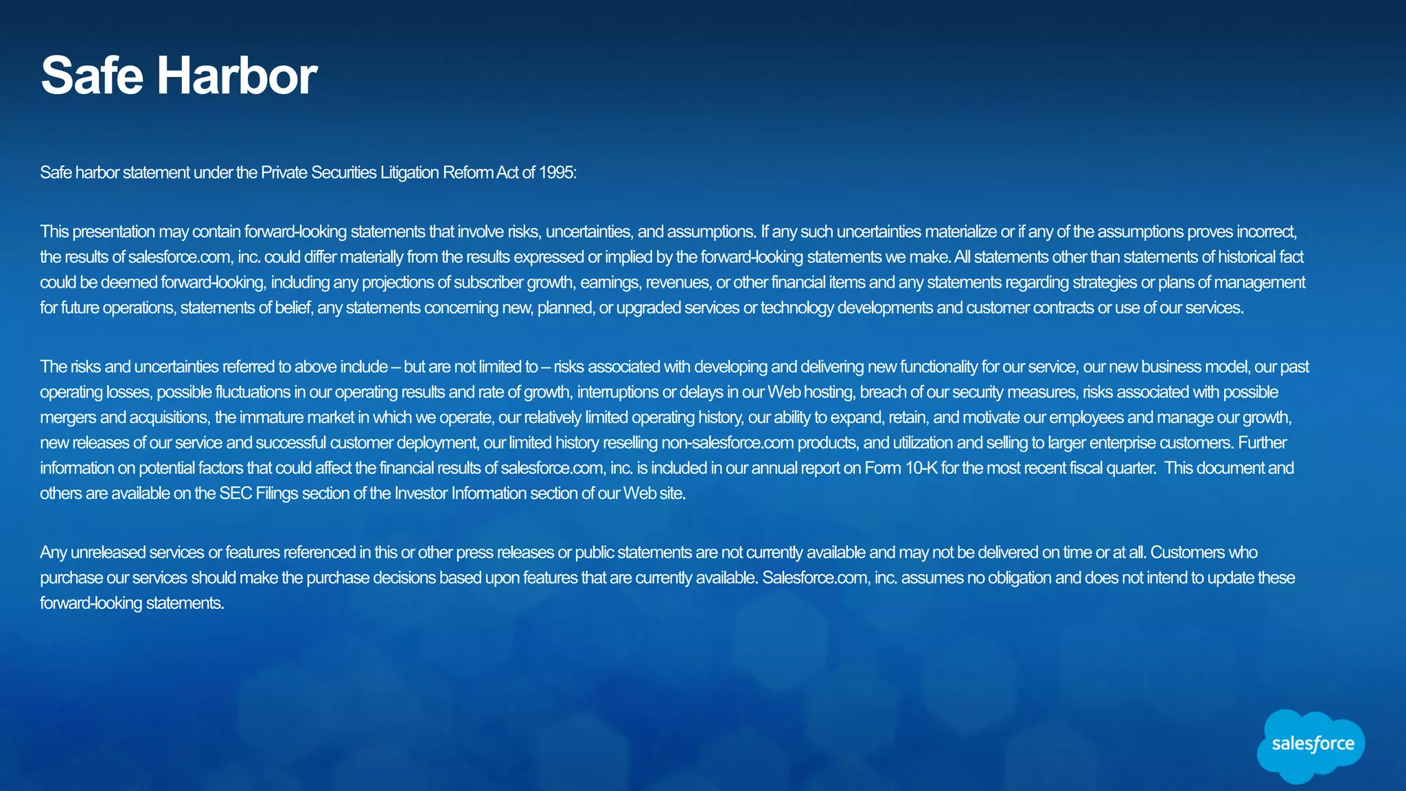 Safe Harbor
Safe harbor statement under the Private Securities Litigation Reform Act of 1995:
This presentation may contain forward-looking statements that involve risks, uncertainties, and assumptions. If any such uncertainties materialize or if any of the assumptions
proves incorrect, the results of salesforce.com, inc. could differ materially from the results expressed or implied by the forward-looking statements we make. All statements other
than statements of historical fact could be deemed forward-looking, including any projections of product or service availability, subscriber growth, earnings, revenues, or other
financial items and any statements regarding strategies or plans of management for future operations, statements of belief, any statements concerning new, planned, or upgraded
services or technology developments and customer contracts or use of our services.
The risks and uncertainties referred to above include – but are not limited to – risks associated with developing and delivering new functionality for our service, new products and
services, our new business model, our past operating losses, possible fluctuations in our operating results and rate of growth, interruptions or delays in our Web hosting, breach of
our security measures, the outcome of any litigation, risks associated with completed and any possible mergers and acquisitions, the immature market in which we operate, our
relatively limited operating history, our ability to expand, retain, and motivate our employees and manage our growth, new releases of our service and successful customer
deployment, our limited history reselling non-salesforce.com products, and utilization and selling to larger enterprise customers. Further information on potential factors that could
affect the financial results of salesforce.com, inc. is included in our annual report on Form 10-K for the most recent fiscal year and in our quarterly report on Form 10-Q for the most
recent fiscal quarter. These documents and others containing important disclosures are available on the SEC Filings section of the Investor Information section of our Web site.
Any unreleased services or features referenced in this or other presentations, press releases or public statements are not currently available and may not be delivered on time or at
all. Customers who purchase our services should make the purchase decisions based upon features that are currently available. Salesforce.com, inc. assumes no obligation and
does not intend to update these forward-looking statements.
 