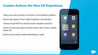 Custom Actions Are New UX Experience
Actions are used to perform a function on the Salesforce platform
Actions also appear in the Chatter Publisher on the desktop
Actions should NOT be used for simple navigation shortcuts
Actions should have action-oriented names: New, Share, Update,
Import, etc.
Actions can be easily created declaratively in setup
Your	
  
Ac(on	
  
Here	
  
 