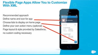 Flexible Page Apps Allow You to Customize
With XML
Recommended approach
Define name and icon for app
Choose lists to display on home page
Define your own action menu (optional)
Page layout & style provided by Salesforce,
no custom coding necessary
 