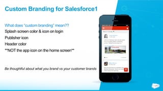 Custom Branding for Salesforce1
What does “custom branding” mean??
Splash screen color & icon on login
Publisher icon
Header color
**NOT the app icon on the home screen**
Be thoughtful about what you brand vs your customer brands
 