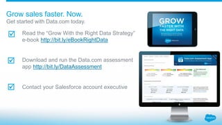 Get started with Data.com today.
Grow sales faster. Now.
Read the “Grow With the Right Data Strategy”
e-book http://bit.ly/eBookRightData
Download and run the Data.com assessment
app http://bit.ly/DataAssessment
Contact your Salesforce account executive



 