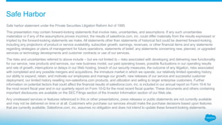 Safe harbor statement under the Private Securities Litigation Reform Act of 1995:
This presentation may contain forward-looking statements that involve risks, uncertainties, and assumptions. If any such uncertainties
materialize or if any of the assumptions proves incorrect, the results of salesforce.com, inc. could differ materially from the results expressed or
implied by the forward-looking statements we make. All statements other than statements of historical fact could be deemed forward-looking,
including any projections of product or service availability, subscriber growth, earnings, revenues, or other financial items and any statements
regarding strategies or plans of management for future operations, statements of belief, any statements concerning new, planned, or upgraded
services or technology developments and customer contracts or use of our services.
The risks and uncertainties referred to above include – but are not limited to – risks associated with developing and delivering new functionality
for our service, new products and services, our new business model, our past operating losses, possible fluctuations in our operating results
and rate of growth, interruptions or delays in our Web hosting, breach of our security measures, the outcome of any litigation, risks associated
with completed and any possible mergers and acquisitions, the immature market in which we operate, our relatively limited operating history,
our ability to expand, retain, and motivate our employees and manage our growth, new releases of our service and successful customer
deployment, our limited history reselling non-salesforce.com products, and utilization and selling to larger enterprise customers. Further
information on potential factors that could affect the financial results of salesforce.com, inc. is included in our annual report on Form 10-K for
the most recent fiscal year and in our quarterly report on Form 10-Q for the most recent fiscal quarter. These documents and others containing
important disclosures are available on the SEC Filings section of the Investor Information section of our Web site.
Any unreleased services or features referenced in this or other presentations, press releases or public statements are not currently available
and may not be delivered on time or at all. Customers who purchase our services should make the purchase decisions based upon features
that are currently available. Salesforce.com, inc. assumes no obligation and does not intend to update these forward-looking statements.
Safe Harbor
 