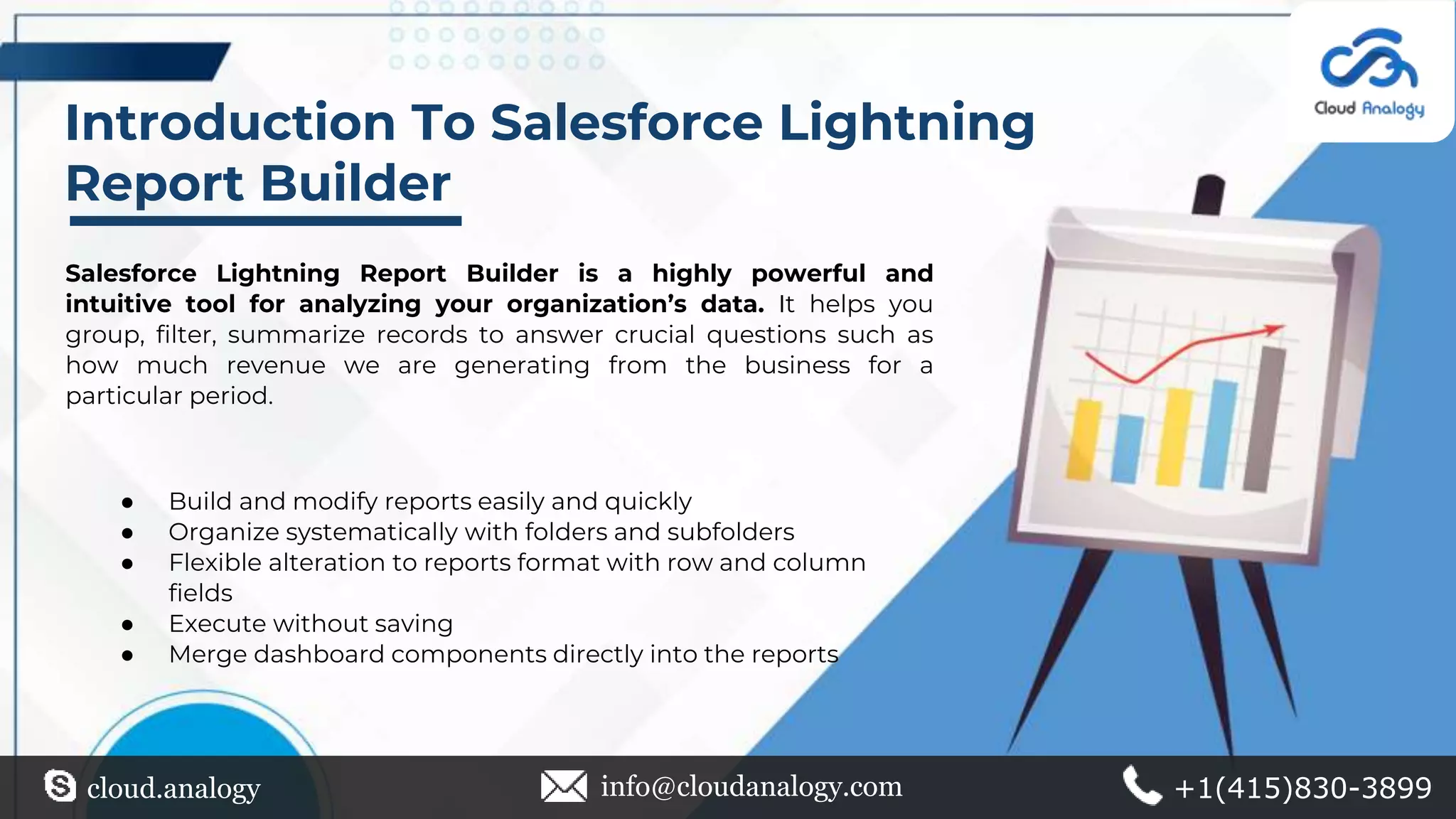 Introduction To Salesforce Lightning
Report Builder
Salesforce Lightning Report Builder is a highly powerful and
intuitive tool for analyzing your organization’s data. It helps you
group, filter, summarize records to answer crucial questions such as
how much revenue we are generating from the business for a
particular period.
● Build and modify reports easily and quickly
● Organize systematically with folders and subfolders
● Flexible alteration to reports format with row and column
fields
● Execute without saving
● Merge dashboard components directly into the reports
cloud.analogy info@cloudanalogy.com +1(415)830-3899
 