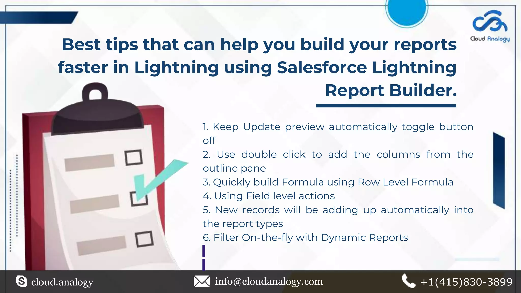 Best tips that can help you build your reports
faster in Lightning using Salesforce Lightning
Report Builder.
cloud.analogy info@cloudanalogy.com +1(415)830-3899
1. Keep Update preview automatically toggle button
off
2. Use double click to add the columns from the
outline pane
3. Quickly build Formula using Row Level Formula
4. Using Field level actions
5. New records will be adding up automatically into
the report types
6. Filter On-the-fly with Dynamic Reports
 
