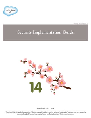 Version 30.0: Spring ’14
Security Implementation Guide
Last updated: May 17, 2014
© Copyright 2000–2014 salesforce.com, inc. All rights reserved. Salesforce.com is a registered trademark of salesforce.com, inc., as are other
names and marks. Other marks appearing herein may be trademarks of their respective owners.
 