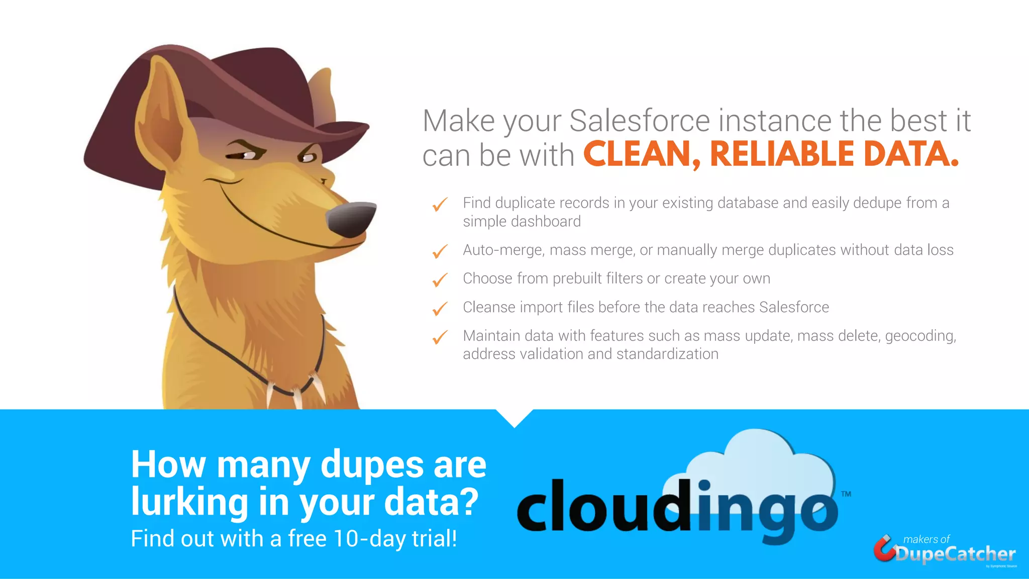Make your Salesforce instance the best it
can be with
 Find duplicate records in your existing database and easily dedupe from a
simple dashboard
 Auto-merge, mass merge, or manually merge duplicates without data loss
 Choose from prebuilt filters or create your own
 Cleanse import files before the data reaches Salesforce
 Maintain data with features such as mass update, mass delete, geocoding,
address validation and standardization
How many dupes are
Find out with a free 10-day trial!
lurking in your data?
makers of
 