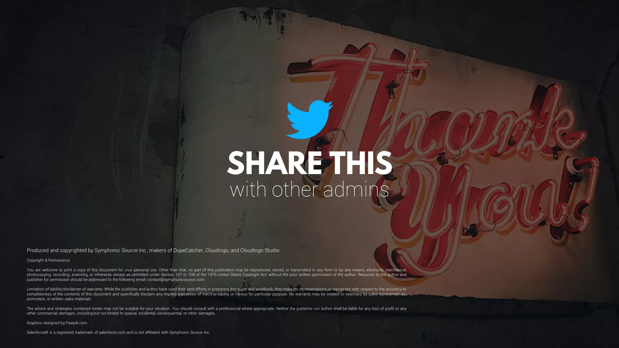 Copyright & Permissions
You are welcome to print a copy of this document for your personal use. Other than that, no part of this publication may be reproduced, stored, or transmitted in any form or by any means, electronic, mechanical,
photocopying, recording, scanning, or otherwise, except as permitted under Section 107 or 108 of the 1976 United States Copyright Act, without the prior written permission of the author. Requests to the author and
publisher for permission should be addressed to the following email: contact@symphonicsource.com.
Limitation of liability/disclaimer of warranty: While the publisher and author have used their best efforts in preparing this guide and workbook, they make no representations or warranties with respect to the accuracy or
completeness of the contents of this document and specifically disclaim any implied warranties of merchantability or fitness for particular purpose. No warranty may be created or extended by sales representatives,
promoters, or written sales materials.
The advice and strategies contained herein may not be suitable for your situation. You should consult with a professional where appropriate. Neither the publisher nor author shall be liable for any loss of profit or any
other commercial damages, including but not limited to special, incidental, consequential, or other damages.
Graphics designed by Freepik.com.
Salesforce® is a registered trademark of salesforce.com and is not affiliated with Symphonic Source Inc.
Produced and copyrighted by Symphonic Source Inc., makers of DupeCatcher, Cloudingo, and Cloudingo Studio
with other admins
 