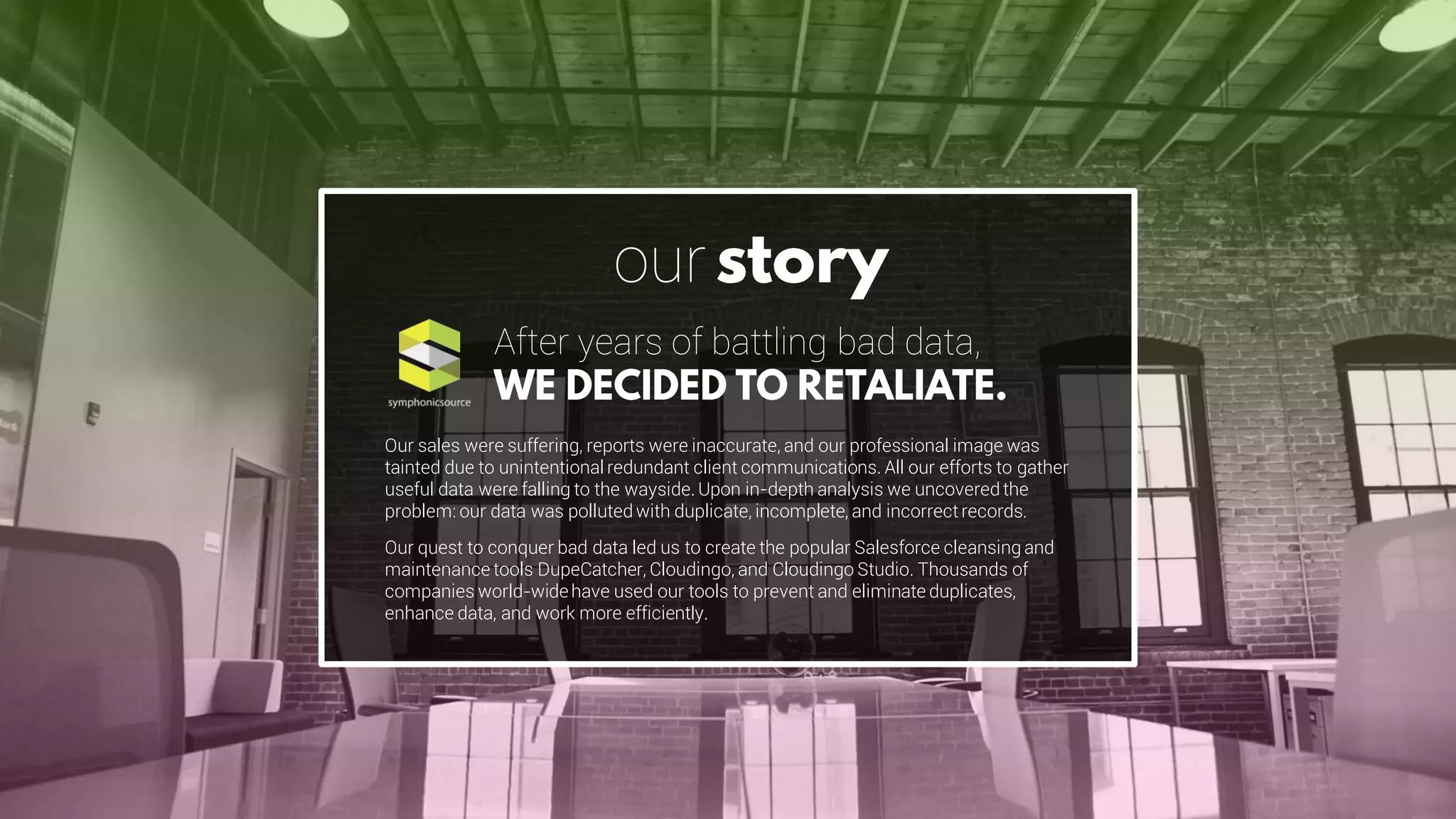 Our sales were suffering, reports were inaccurate, and our professional image was
tainted due to unintentional redundant client communications. All our efforts to gather
useful data were falling to the wayside. Upon in-depth analysis we uncovered the
problem: our data was polluted with duplicate, incomplete, and incorrectrecords.
Our quest to conquer bad data led us to create the popular Salesforce cleansing and
maintenance tools DupeCatcher, Cloudingo, and Cloudingo Studio. Thousands of
companies world-widehave used our tools to prevent and eliminate duplicates,
enhance data, and work more efficiently.
After years of battling bad data,
our
 