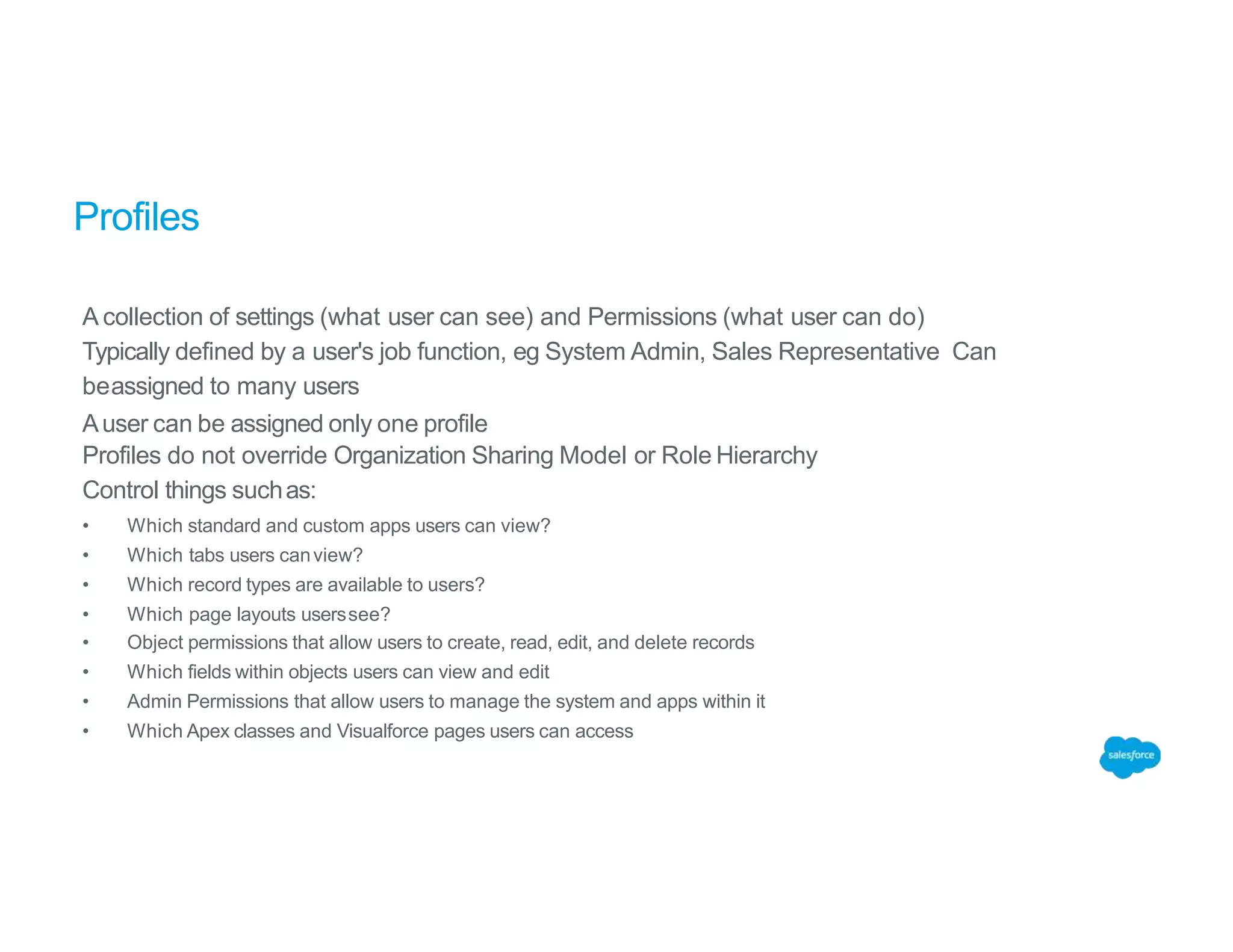 Profiles
A collection of settings (what user can see) and Permissions (what user can do)
Typically defined by a user's job function, eg System Admin, Sales Representative Can
beassigned to many users
Auser can be assigned only one profile
Profiles do not override Organization Sharing Model or Role Hierarchy
Control things suchas:
• Which standard and custom apps users can view?
• Which tabs users canview?
• Which record types are available to users?
• Which page layouts userssee?
• Object permissions that allow users to create, read, edit, and delete records
• Which fields within objects users can view and edit
• Admin Permissions that allow users to manage the system and apps within it
• Which Apex classes and Visualforce pages users can access
 
