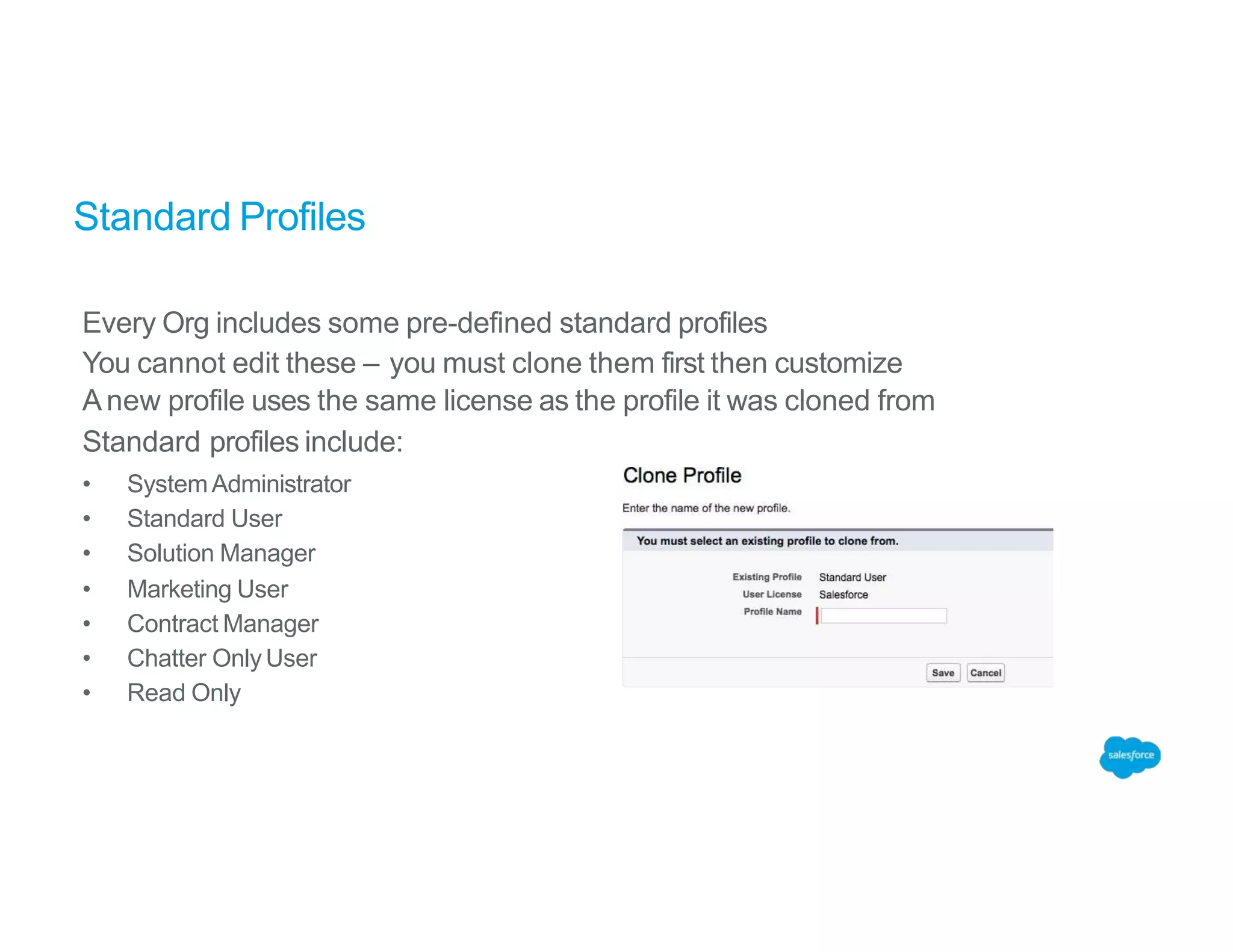 Standard Profiles
Every Org includes some pre-defined standard profiles
You cannot edit these – you must clone them first then customize
Anew profile uses the same license as the profile it was cloned from
Standard profiles include:
• SystemAdministrator
• Standard User
• Solution Manager
• Marketing User
• Contract Manager
• Chatter OnlyUser
• Read Only
 