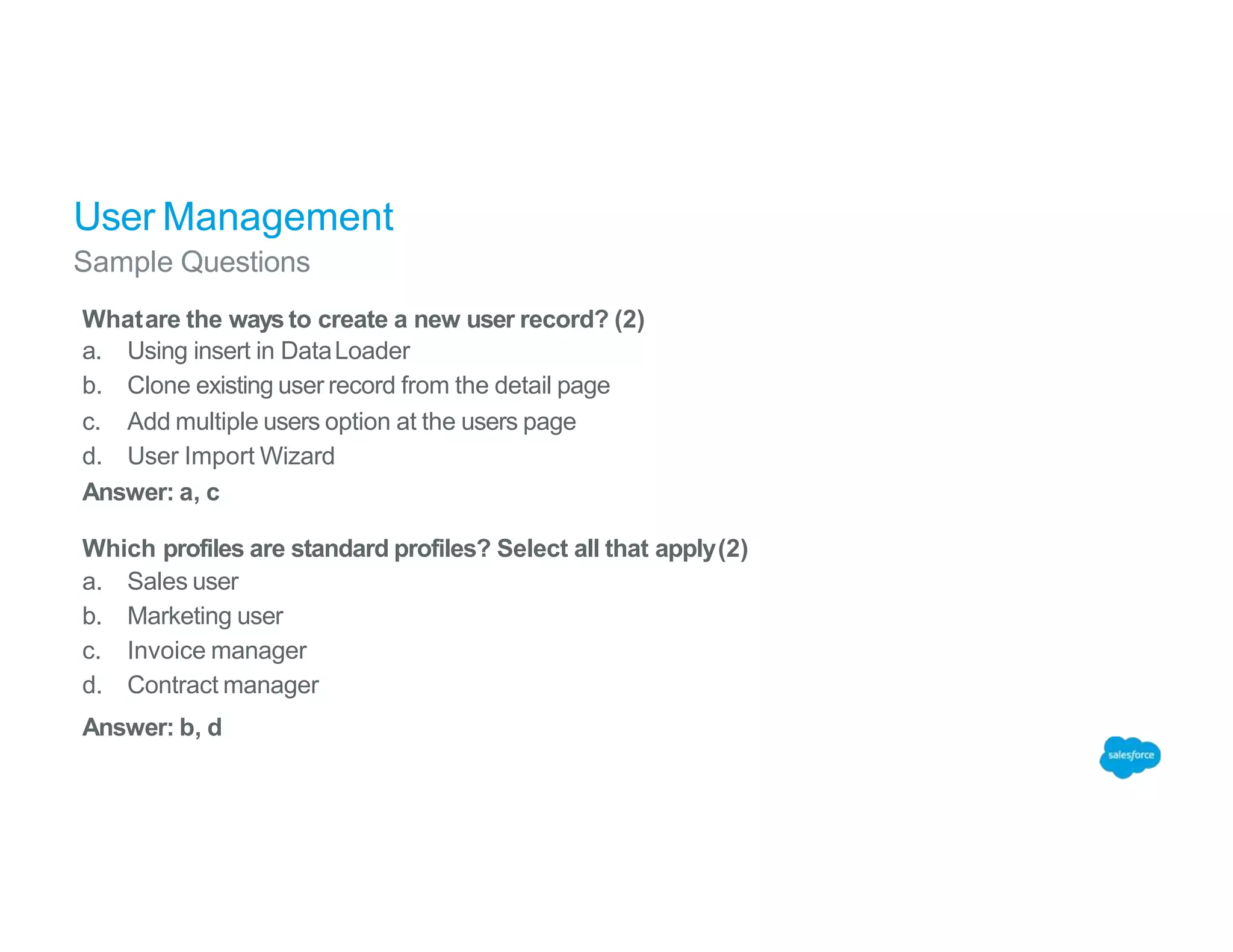 User Management
Sample Questions
Whatare the ways to create a new user record? (2)
a. Using insert in DataLoader
b. Clone existing user record from the detail page
c. Add multiple users option at the users page
d. User Import Wizard
Answer: a, c
Which profiles are standard profiles? Select all that apply(2)
a. Sales user
b. Marketing user
c. Invoice manager
d. Contract manager
Answer: b, d
 